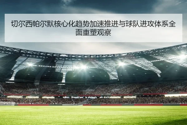 切尔西帕尔默核心化趋势加速推进与球队进攻体系全面重塑观察