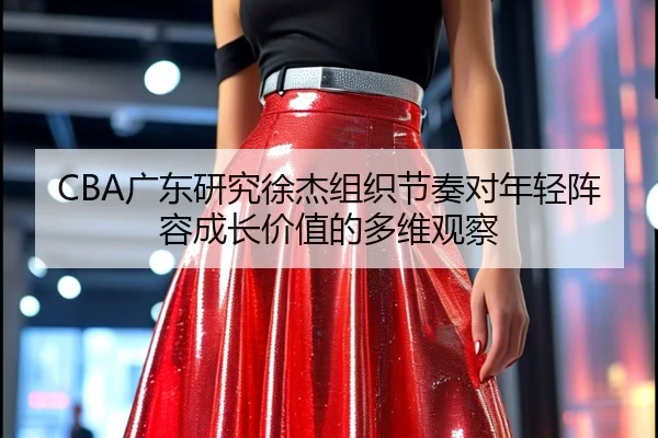 CBA广东研究徐杰组织节奏对年轻阵容成长价值的多维观察